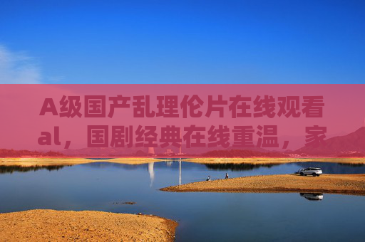 A级国产乱理伦片在线观看al，国剧经典在线重温，家庭影视娱乐好伙伴