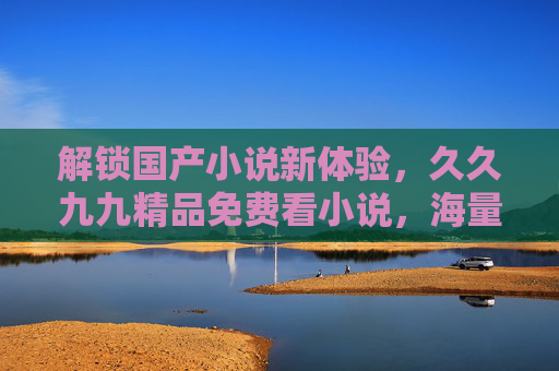 解锁国产小说新体验,久久九九精品免费看小说,海量经典,品质阅读,畅享阅读乐趣 解锁国产小说新体验,久久九九精品免费看小说,海量经典,品质阅读,畅享阅读乐趣