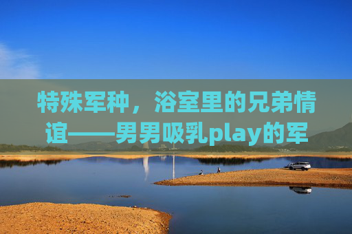 特殊军种,浴室里的兄弟情谊——男男吸乳play的军旅情节演绎 特殊军种,浴室里的兄弟情谊——男男吸乳play的军旅情节演绎