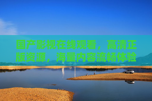 国产影视在线观看,高清正版资源,海量内容流畅体验——满足您的观影需求 国产影视在线观看,高清正版资源,海量内容流畅体验——满足您的观影需求
