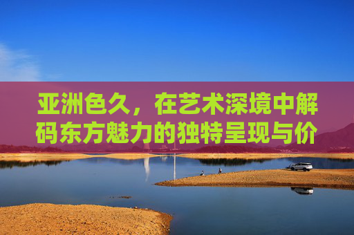 亚洲色久,在艺术深境中解码东方魅力的独特呈现与价值 亚洲色久,在艺术深境中解码东方魅力的独特呈现与价值