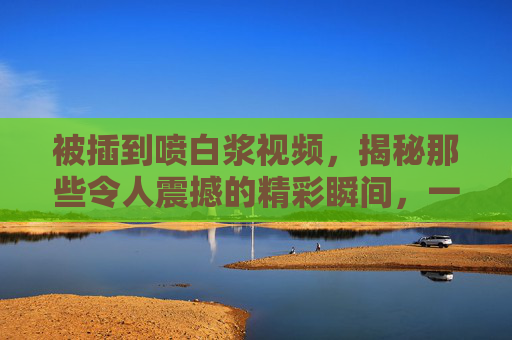 被插到喷白浆视频,揭秘那些令人震撼的精彩瞬间,一场不容错过的视觉盛宴 被插到喷白浆视频,揭秘那些令人震撼的精彩瞬间,一场不容错过的视觉盛宴