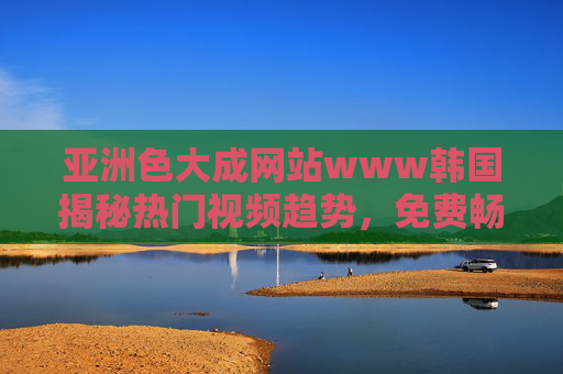 亚洲色大成网站www韩国揭秘热门视频趋势,免费畅享高清影视盛宴,立即点击探索! 亚洲色大成网站www韩国揭秘热门视频趋势,免费畅享高清影视盛宴,立即点击探索!