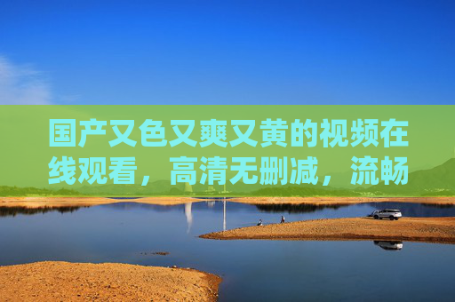 国产又色又爽又黄的视频在线观看,高清无删减,流畅体验,尽享视觉盛宴 国产又色又爽又黄的视频在线观看,高清无删减,流畅体验,尽享视觉盛宴