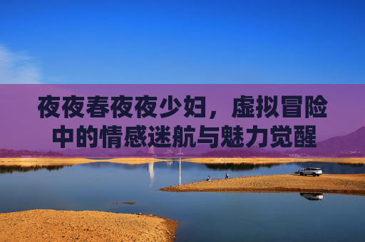 夜夜春夜夜少妇,虚拟冒险中的情感迷航与魅力觉醒 夜夜春夜夜少妇,虚拟冒险中的情感迷航与魅力觉醒