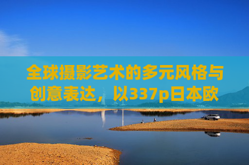 全球摄影艺术的多元风格与创意表达，以337p日本欧洲亚洲及张筱雨作品为例