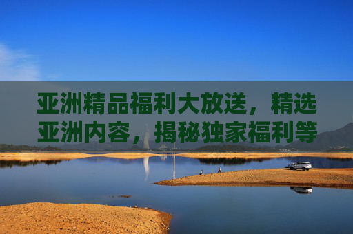亚洲精品福利大放送，精选亚洲内容，揭秘独家福利等你探索！