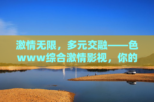 激情无限，多元交融——色www综合激情影视，你的专属综合娱乐平台，激情无限，多元交融——色www综合激情影视，你的专属综合娱乐平台