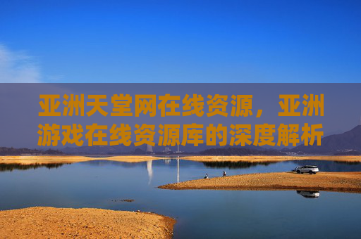 亚洲天堂网在线资源，亚洲游戏在线资源库的深度解析与实用指南，亚洲天堂网在线资源库的深度解析与实用指南