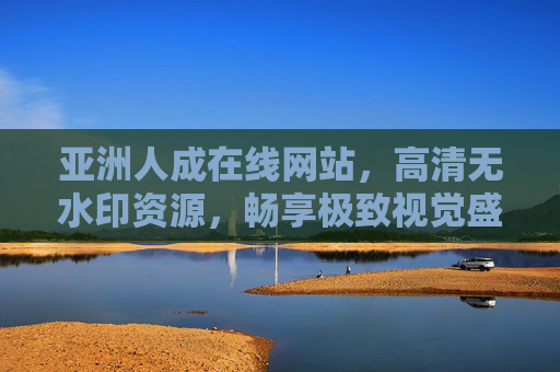 亚洲人成在线网站，高清无水印资源，畅享极致视觉盛宴，会员尊享无忧观赏，亚洲人成在线网站，高清无水印资源，畅享极致视觉盛宴，会员尊享无忧观赏
