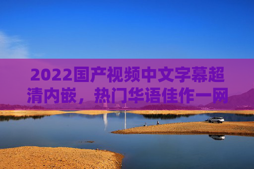 2022国产视频中文字幕超清内嵌，热门华语佳作一网打尽，每一帧精彩都不容错过！2022国产视频超清中文字幕内嵌，热门华语佳作一网打尽，每一帧都精彩不容错过