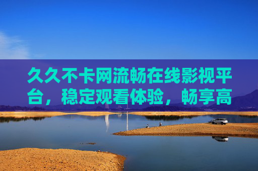 久久不卡网流畅在线影视平台，稳定观看体验，畅享高清视频盛宴——告别网络卡顿，尽享视听乐趣，久久不卡网流畅在线影视平台，稳定观看体验，畅享高清视频盛宴，告别网络卡顿，尽享视听乐趣