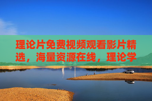 理论片免费视频观看影片精选，海量资源在线，理论学习与观影两不误，海量资源任你挑选，理论片免费视频观看精选，海量资源在线，理论学习与观影两不误