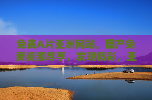 免费A片亚洲网站，国产免费资源尽享，发现精彩，亚洲精选，观影乐趣非凡