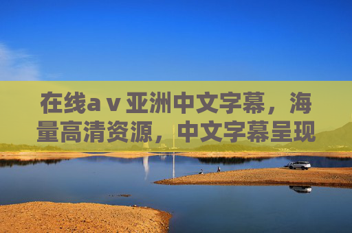 在线aⅴ亚洲中文字幕，海量高清资源，中文字幕呈现，亚洲精彩内容在线畅享
