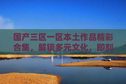 国产三区一区本土作品精彩合集,解锁多元文化,即刻加入讨论 国产三区一区本土作品精彩合集,解锁多元文化,即刻加入讨论