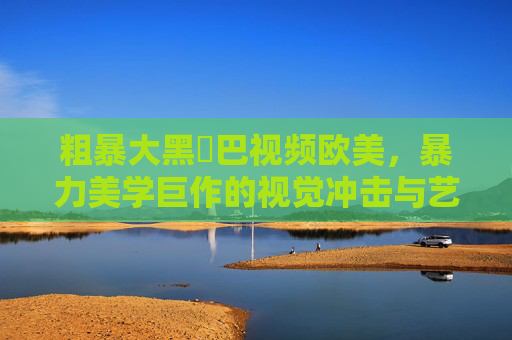 粗暴大黑鳮巴视频欧美,暴力美学巨作的视觉冲击与艺术解构——从极端暴力到文化符号的演变,暴力美学巨作的视觉冲击与艺术解构——从极端暴力到文化符号的演变 粗暴大黑鳮巴视频欧美,暴力美学巨作的视觉冲击与艺术解构——从极端暴力到文化符号的演变,暴力美学巨作的视觉冲击与艺术解构——从极端暴力到文化符号的演变