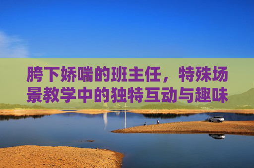 胯下娇喘的班主任，特殊场景教学中的独特互动与趣味挑战，胯下娇喘的班主任，特殊场景教学中的独特互动与趣味挑战