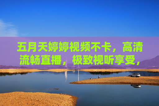 五月天婷婷视频不卡,高清流畅直播,极致视听享受,无延迟超清体验 五月天婷婷视频不卡,高清流畅直播,极致视听享受,无延迟超清体验