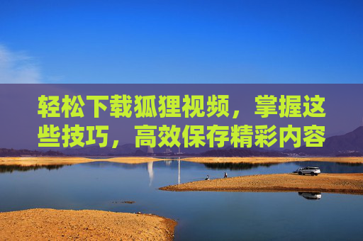 轻松下载狐狸视频,掌握这些技巧,高效保存精彩内容 轻松下载狐狸视频,掌握这些技巧,高效保存精彩内容