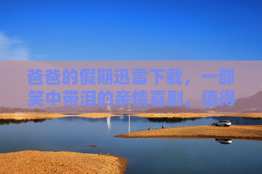 爸爸的假期迅雷下载，一部笑中带泪的亲情喜剧，值得收藏的佳作，爸爸的假期迅雷下载，一部笑中带泪的亲情喜剧，值得收藏的佳作