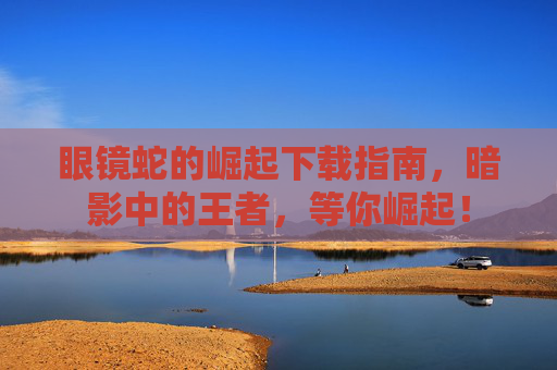 眼镜蛇的崛起下载指南,暗影中的王者,等你崛起! 眼镜蛇的崛起下载指南,暗影中的王者,等你崛起!