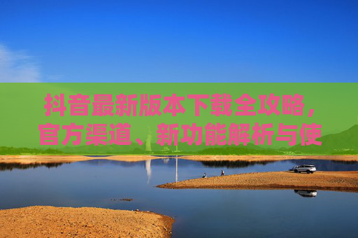 抖音最新版本下载全攻略，官方渠道、新功能解析与使用技巧