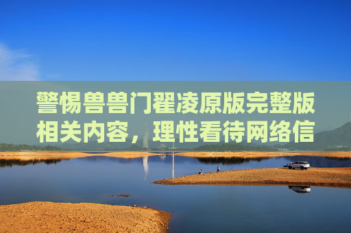 警惕兽兽门翟凌原版完整版相关内容,理性看待网络信息,警惕兽兽门翟凌原版相关内容,理性辨别网络信息 警惕兽兽门翟凌原版完整版相关内容,理性看待网络信息,警惕兽兽门翟凌原版相关内容,理性辨别网络信息