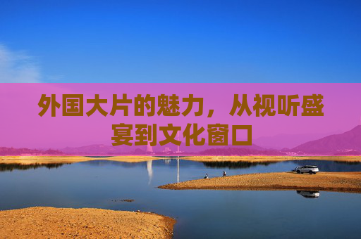 外国大片的魅力,从视听盛宴到文化窗口 外国大片的魅力,从视听盛宴到文化窗口