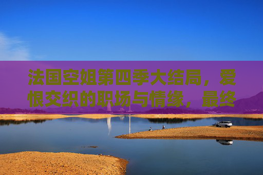 法国空姐第四季大结局，爱恨交织的职场与情缘，最终章的温暖与遗憾，法国空姐第四季大结局，职场情缘终章，爱恨交织下的温暖与遗憾