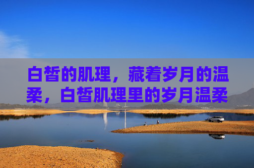白皙的肌理,藏着岁月的温柔,白皙肌理里的岁月温柔 白皙的肌理,藏着岁月的温柔,白皙肌理里的岁月温柔