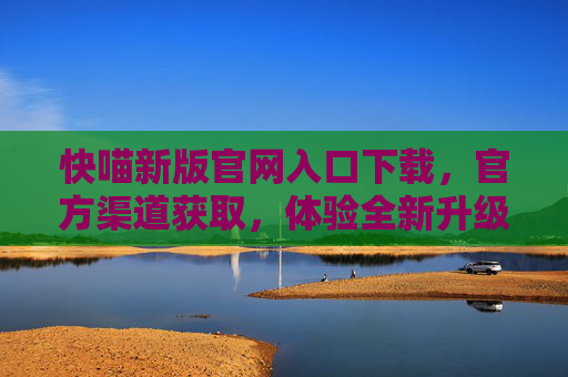 快喵新版官网入口下载,官方渠道获取,体验全新升级功能,快喵新版官网入口下载,官方渠道获取,体验全新升级功能 快喵新版官网入口下载,官方渠道获取,体验全新升级功能,快喵新版官网入口下载,官方渠道获取,体验全新升级功能