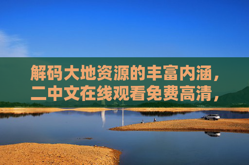 解码大地资源的丰富内涵，二中文在线观看免费高清，畅享自然与知识的双重盛宴，解码大地资源，二中文在线免费高清，畅享自然与知识的双重盛宴