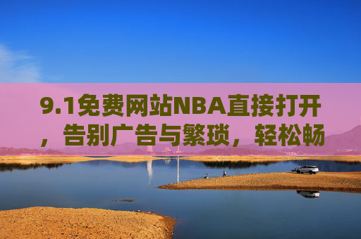 9.1免费网站NBA直接打开,告别广告与繁琐,轻松畅享赛事盛宴,1免费NBA网站,无广告直入,轻松畅享赛事盛宴 9.1免费网站NBA直接打开,告别广告与繁琐,轻松畅享赛事盛宴,1免费NBA网站,无广告直入,轻松畅享赛事盛宴