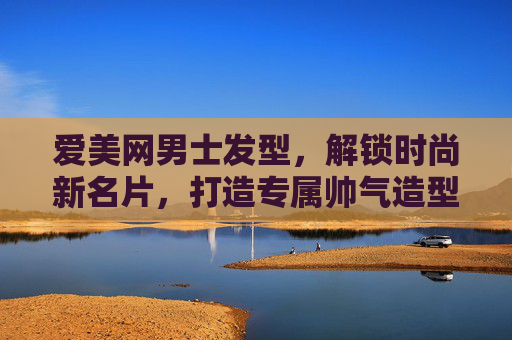 爱美网男士发型,解锁时尚新名片,打造专属帅气造型,提升个人魅力与自信 爱美网男士发型,解锁时尚新名片,打造专属帅气造型,提升个人魅力与自信