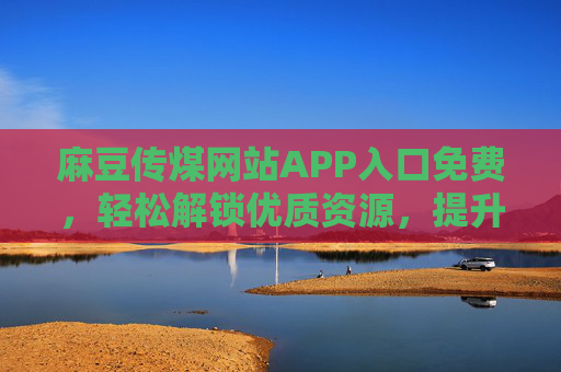 麻豆传煤网站APP入口免费，轻松解锁优质资源，提升生活与工作效率！