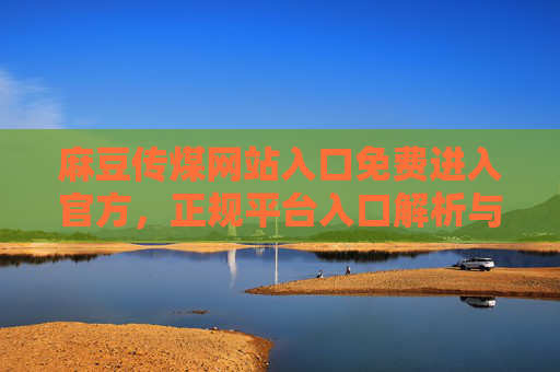 麻豆传煤网站入口免费进入官方,正规平台入口解析与使用指南 麻豆传煤网站入口免费进入官方,正规平台入口解析与使用指南