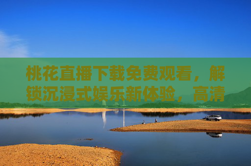 桃花直播下载免费观看,解锁沉浸式娱乐新体验,高清无广告,尽享直播乐趣,桃花直播下载免费观看,高清无广告,解锁沉浸式娱乐新体验 桃花直播下载免费观看,解锁沉浸式娱乐新体验,高清无广告,尽享直播乐趣,桃花直播下载免费观看,高清无广告,解锁沉浸式娱乐新体验