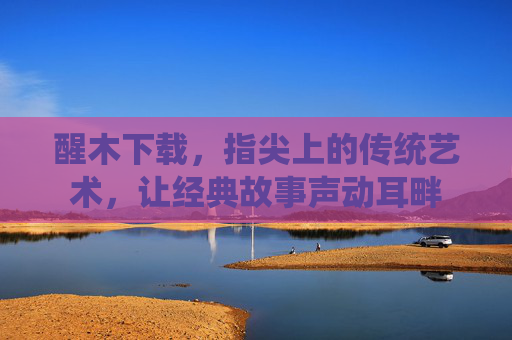 醒木下载，指尖上的传统艺术，让经典故事声动耳畔