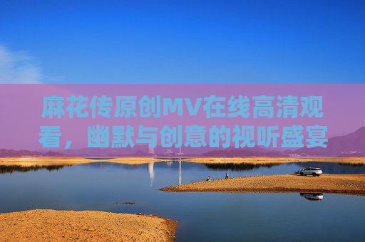 麻花传原创MV在线高清观看,幽默与创意的视听盛宴,轻松解压的喜剧选择 麻花传原创MV在线高清观看,幽默与创意的视听盛宴,轻松解压的喜剧选择