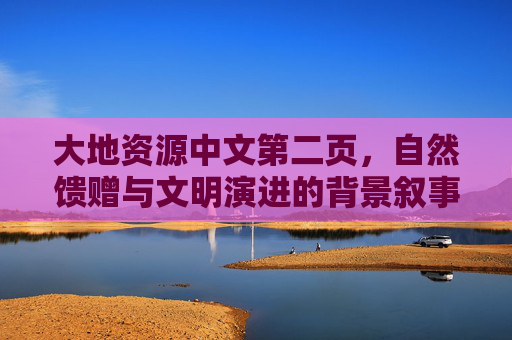 大地资源中文第二页,自然馈赠与文明演进的背景叙事 大地资源中文第二页,自然馈赠与文明演进的背景叙事