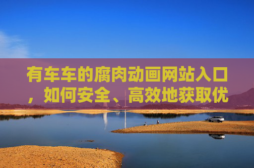 有车车的腐肉动画网站入口,如何安全、高效地获取优质腐肉动画内容 有车车的腐肉动画网站入口,如何安全、高效地获取优质腐肉动画内容