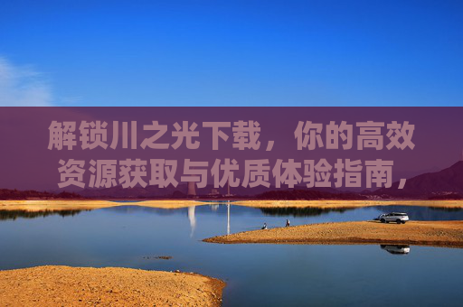 解锁川之光下载,你的高效资源获取与优质体验指南,解锁川之光下载,高效资源获取与优质体验指南 解锁川之光下载,你的高效资源获取与优质体验指南,解锁川之光下载,高效资源获取与优质体验指南