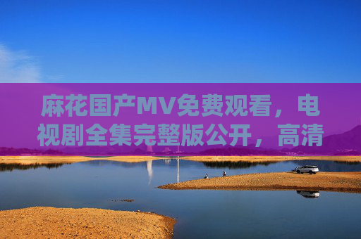 麻花国产MV免费观看,电视剧全集完整版公开,高清资源尽在掌握! 麻花国产MV免费观看,电视剧全集完整版公开,高清资源尽在掌握!