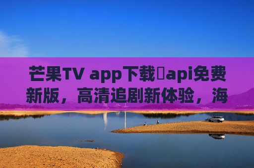 芒果TV app下载汅api免费新版,高清追剧新体验,海量资源免费看 芒果TV app下载汅api免费新版,高清追剧新体验,海量资源免费看