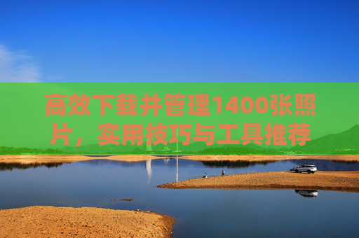高效下载并管理1400张照片,实用技巧与工具推荐 高效下载并管理1400张照片,实用技巧与工具推荐