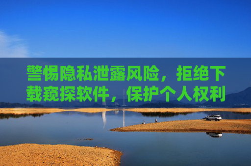 警惕隐私泄露风险,拒绝下载窥探软件,保护个人权利与网络秩序 警惕隐私泄露风险,拒绝下载窥探软件,保护个人权利与网络秩序