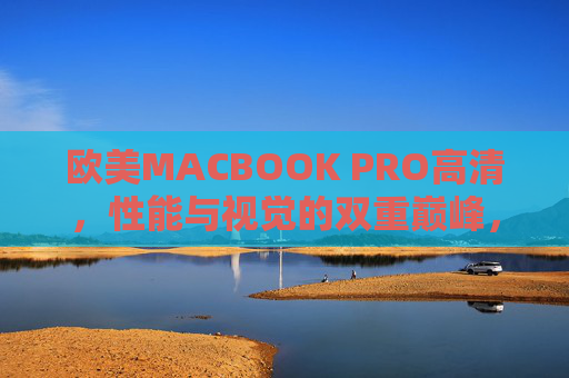 欧美MACBOOK PRO高清，性能与视觉的双重巅峰，重塑移动办公新体验，欧美MacBook Pro高清，性能与视觉双重巅峰，重塑移动办公新体验