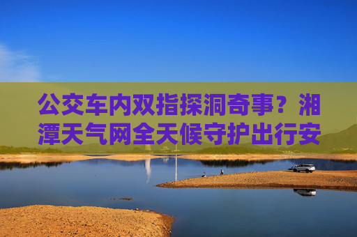 公交车内双指探洞奇事？湘潭天气网全天候守护出行安全