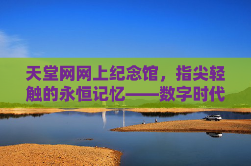 天堂网网上纪念馆,指尖轻触的永恒记忆——数字时代的哀思新载体 天堂网网上纪念馆,指尖轻触的永恒记忆——数字时代的哀思新载体